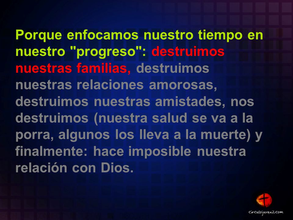 Porque enfocamos nuestro tiempo en nuestro progreso : destruimos nuestras familias, destruimos nuestras relaciones amorosas, destruimos nuestras amistades, nos destruimos (nuestra salud se va a la porra, algunos los lleva a la muerte) y finalmente: hace imposible nuestra relación con Dios.
