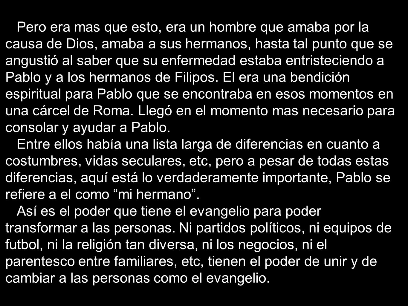 Pero era mas que esto, era un hombre que amaba por la causa de Dios, amaba a sus hermanos, hasta tal punto que se angustió al saber que su enfermedad estaba entristeciendo a Pablo y a los hermanos de Filipos. El era una bendición espiritual para Pablo que se encontraba en esos momentos en una cárcel de Roma. Llegó en el momento mas necesario para consolar y ayudar a Pablo.