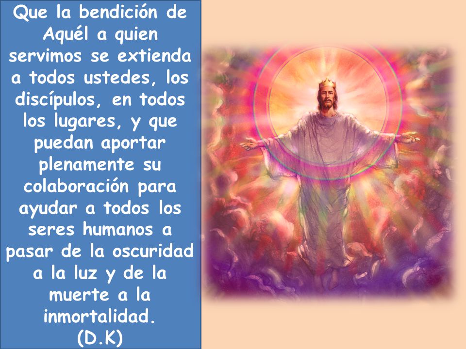 Que la bendición de Aquél a quien servimos se extienda a todos ustedes, los discípulos, en todos los lugares, y que puedan aportar plenamente su colaboración para ayudar a todos los seres humanos a pasar de la oscuridad a la luz y de la muerte a la inmortalidad.