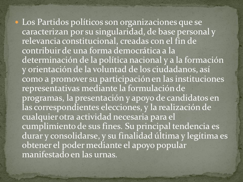 Los Partidos políticos son organizaciones que se caracterizan por su singularidad, de base personal y relevancia constitucional, creadas con el fin de contribuir de una forma democrática a la determinación de la política nacional y a la formación y orientación de la voluntad de los ciudadanos, así como a promover su participación en las instituciones representativas mediante la formulación de programas, la presentación y apoyo de candidatos en las correspondientes elecciones, y la realización de cualquier otra actividad necesaria para el cumplimiento de sus fines.