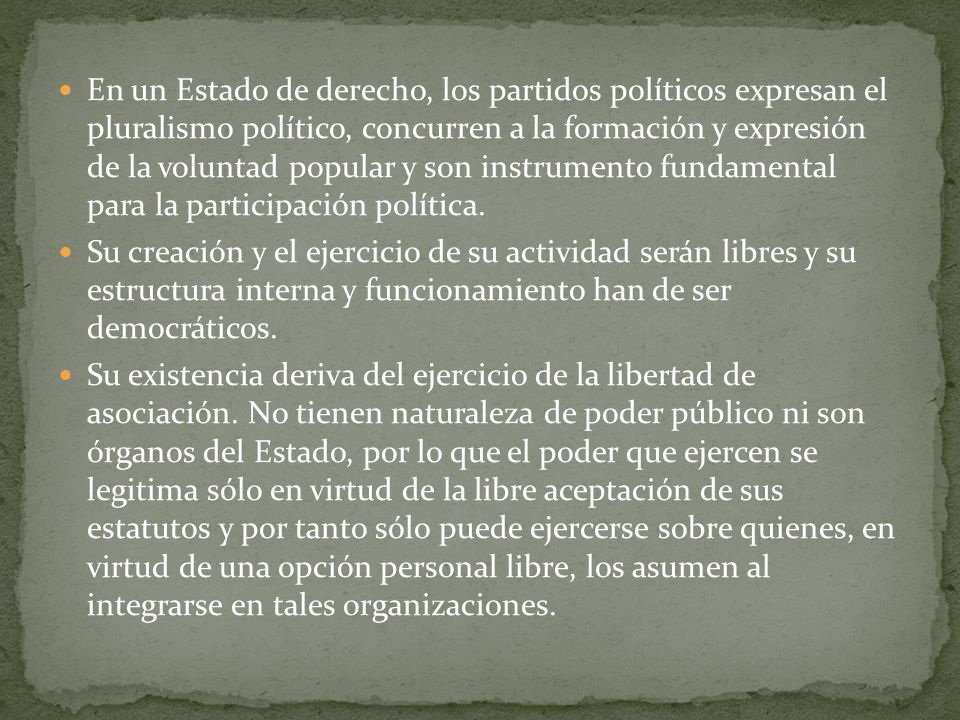 En un Estado de derecho, los partidos políticos expresan el pluralismo político, concurren a la formación y expresión de la voluntad popular y son instrumento fundamental para la participación política.