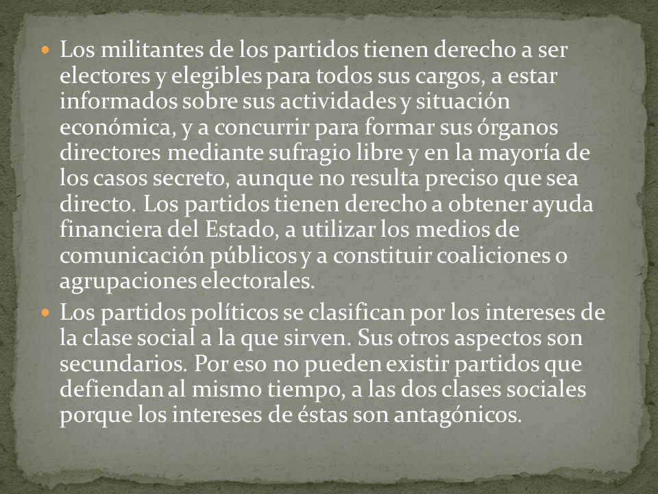 Los militantes de los partidos tienen derecho a ser electores y elegibles para todos sus cargos, a estar informados sobre sus actividades y situación económica, y a concurrir para formar sus órganos directores mediante sufragio libre y en la mayoría de los casos secreto, aunque no resulta preciso que sea directo. Los partidos tienen derecho a obtener ayuda financiera del Estado, a utilizar los medios de comunicación públicos y a constituir coaliciones o agrupaciones electorales.