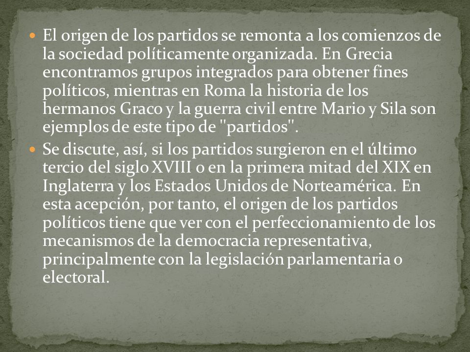 El origen de los partidos se remonta a los comienzos de la sociedad políticamente organizada. En Grecia encontramos grupos integrados para obtener fines políticos, mientras en Roma la historia de los hermanos Graco y la guerra civil entre Mario y Sila son ejemplos de este tipo de partidos .