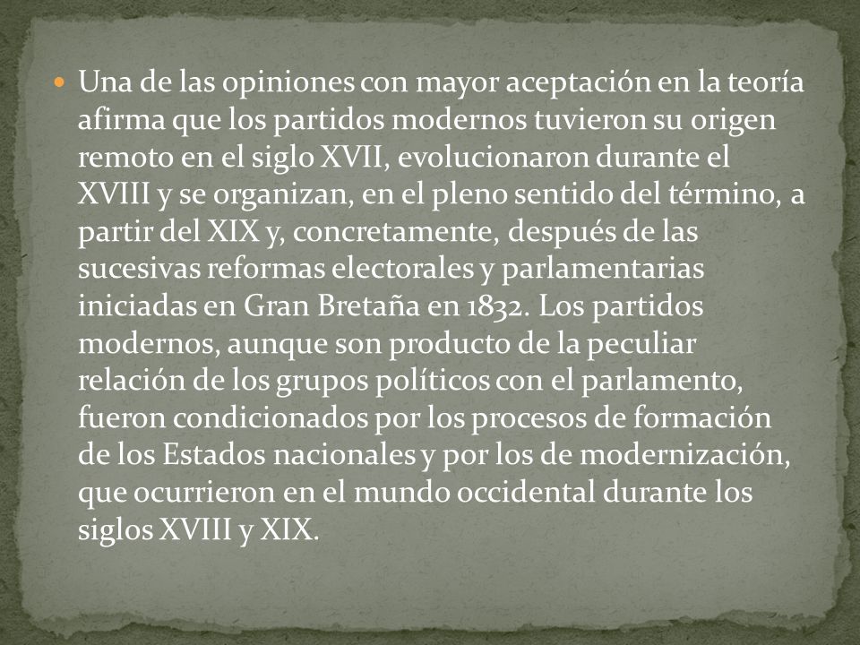 Una de las opiniones con mayor aceptación en la teoría afirma que los partidos modernos tuvieron su origen remoto en el siglo XVII, evolucionaron durante el XVIII y se organizan, en el pleno sentido del término, a partir del XIX y, concretamente, después de las sucesivas reformas electorales y parlamentarias iniciadas en Gran Bretaña en 1832.