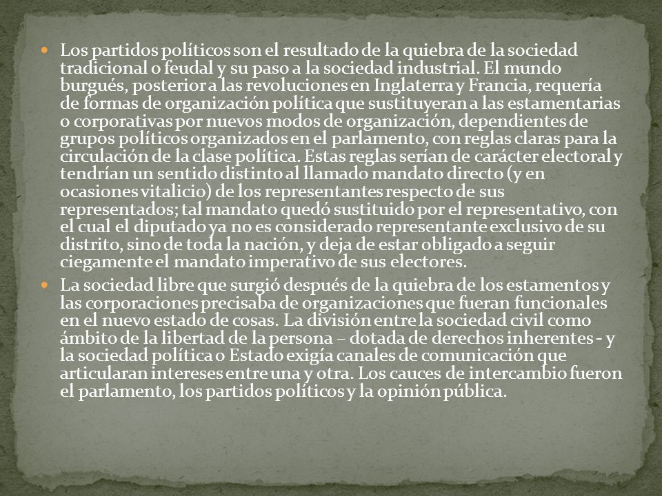 Los partidos políticos son el resultado de la quiebra de la sociedad tradicional o feudal y su paso a la sociedad industrial. El mundo burgués, posterior a las revoluciones en Inglaterra y Francia, requería de formas de organización política que sustituyeran a las estamentarias o corporativas por nuevos modos de organización, dependientes de grupos políticos organizados en el parlamento, con reglas claras para la circulación de la clase política. Estas reglas serían de carácter electoral y tendrían un sentido distinto al llamado mandato directo (y en ocasiones vitalicio) de los representantes respecto de sus representados; tal mandato quedó sustituido por el representativo, con el cual el diputado ya no es considerado representante exclusivo de su distrito, sino de toda la nación, y deja de estar obligado a seguir ciegamente el mandato imperativo de sus electores.