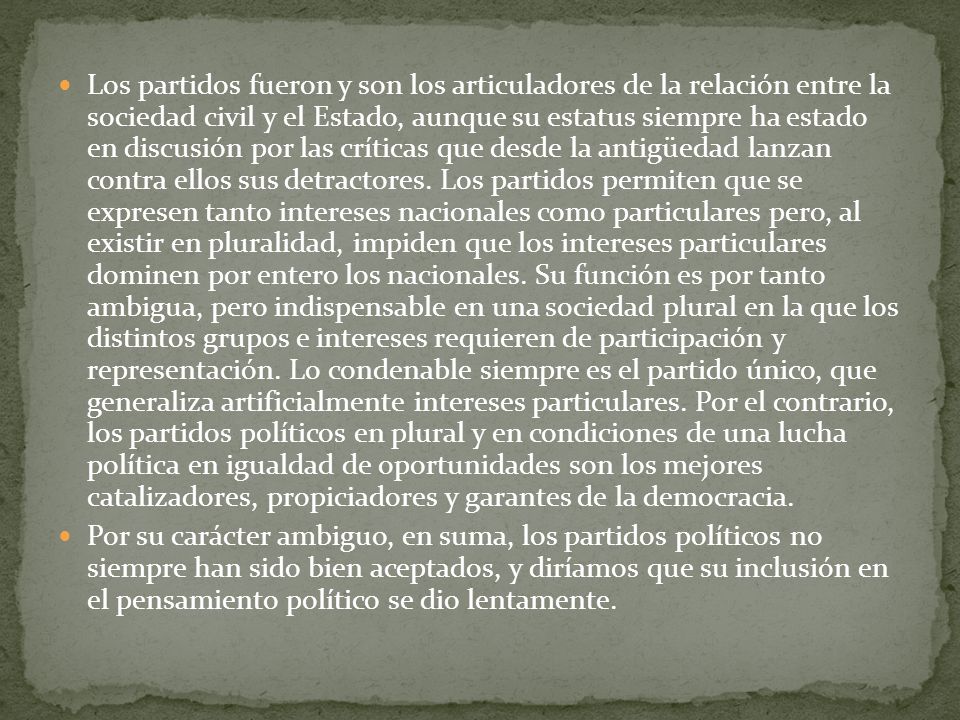 Los partidos fueron y son los articuladores de la relación entre la sociedad civil y el Estado, aunque su estatus siempre ha estado en discusión por las críticas que desde la antigüedad lanzan contra ellos sus detractores. Los partidos permiten que se expresen tanto intereses nacionales como particulares pero, al existir en pluralidad, impiden que los intereses particulares dominen por entero los nacionales. Su función es por tanto ambigua, pero indispensable en una sociedad plural en la que los distintos grupos e intereses requieren de participación y representación. Lo condenable siempre es el partido único, que generaliza artificialmente intereses particulares. Por el contrario, los partidos políticos en plural y en condiciones de una lucha política en igualdad de oportunidades son los mejores catalizadores, propiciadores y garantes de la democracia.