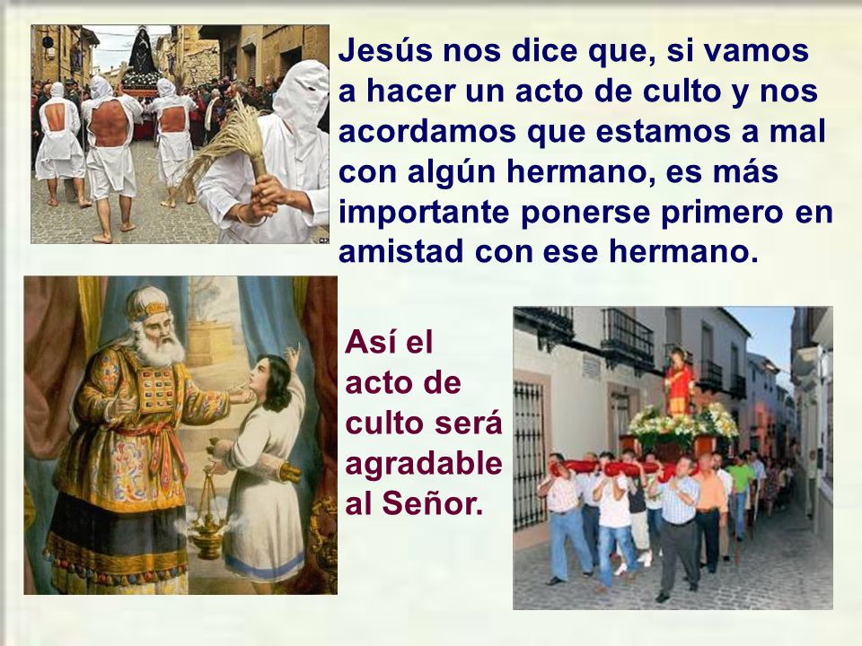 Jesús nos dice que, si vamos a hacer un acto de culto y nos acordamos que estamos a mal con algún hermano, es más importante ponerse primero en amistad con ese hermano.