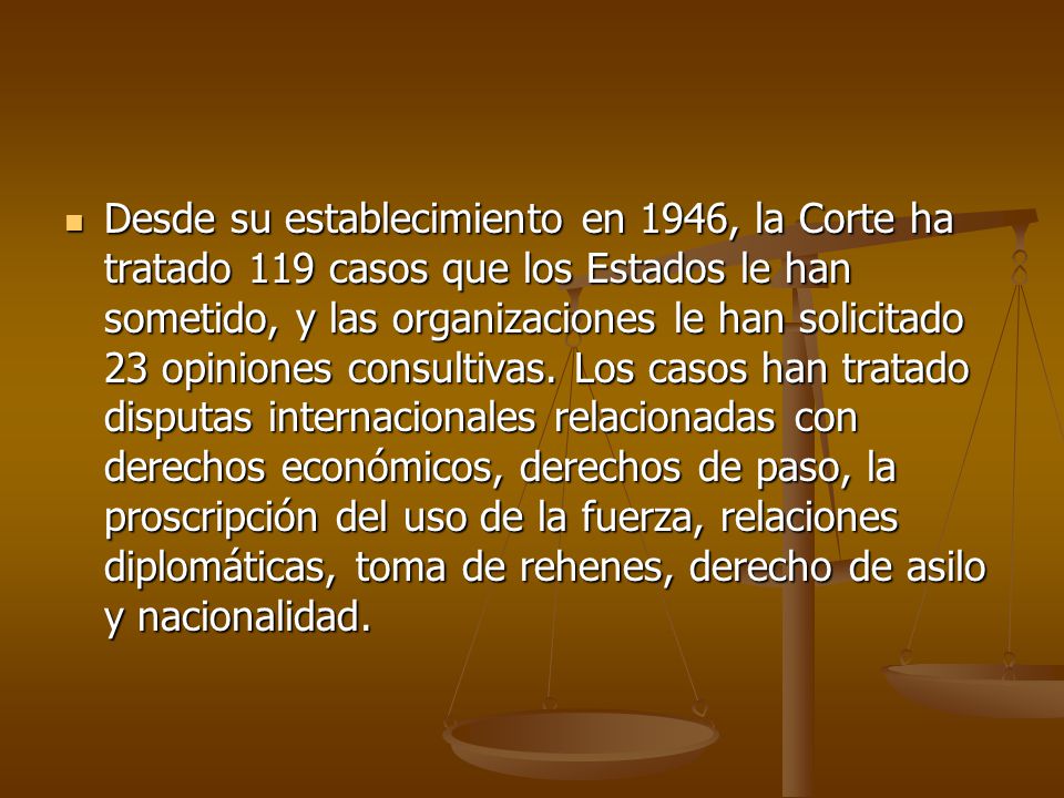 Desde su establecimiento en 1946, la Corte ha tratado 119 casos que los Estados le han sometido, y las organizaciones le han solicitado 23 opiniones consultivas.
