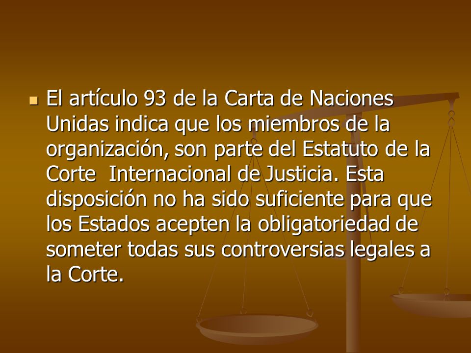 El artículo 93 de la Carta de Naciones Unidas indica que los miembros de la organización, son parte del Estatuto de la Corte Internacional de Justicia.