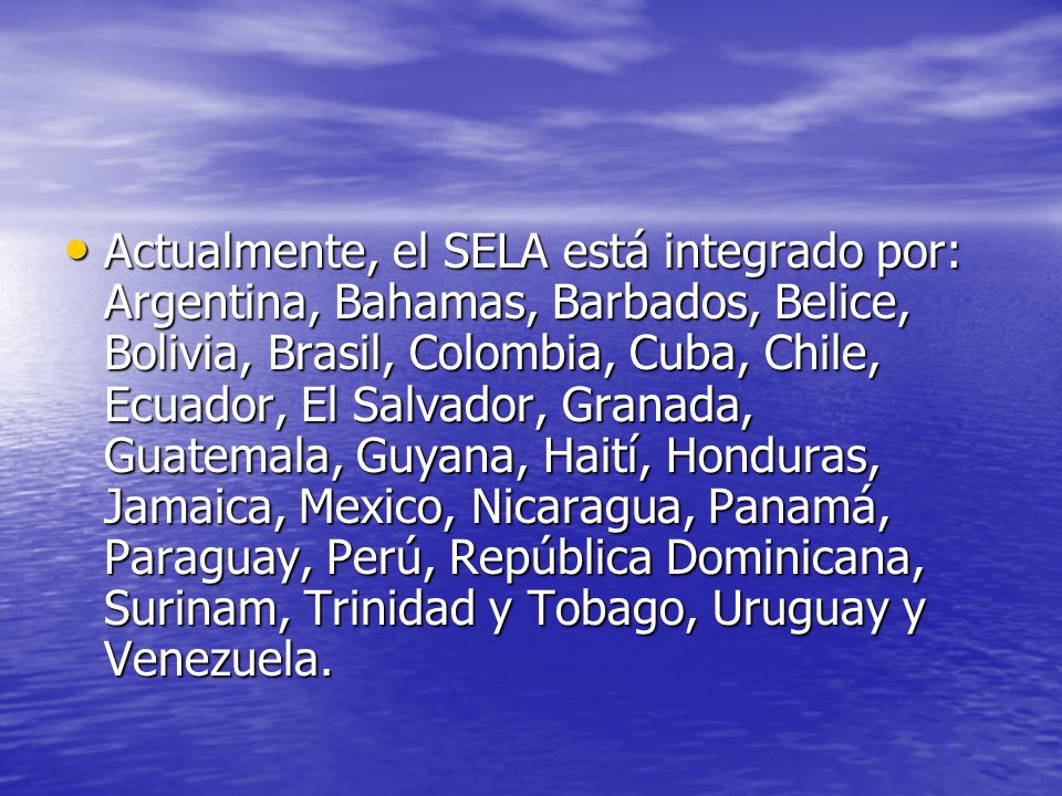 Actualmente, el SELA está integrado por: Argentina, Bahamas, Barbados, Belice, Bolivia, Brasil, Colombia, Cuba, Chile, Ecuador, El Salvador, Granada, Guatemala, Guyana, Haití, Honduras, Jamaica, Mexico, Nicaragua, Panamá, Paraguay, Perú, República Dominicana, Surinam, Trinidad y Tobago, Uruguay y Venezuela.