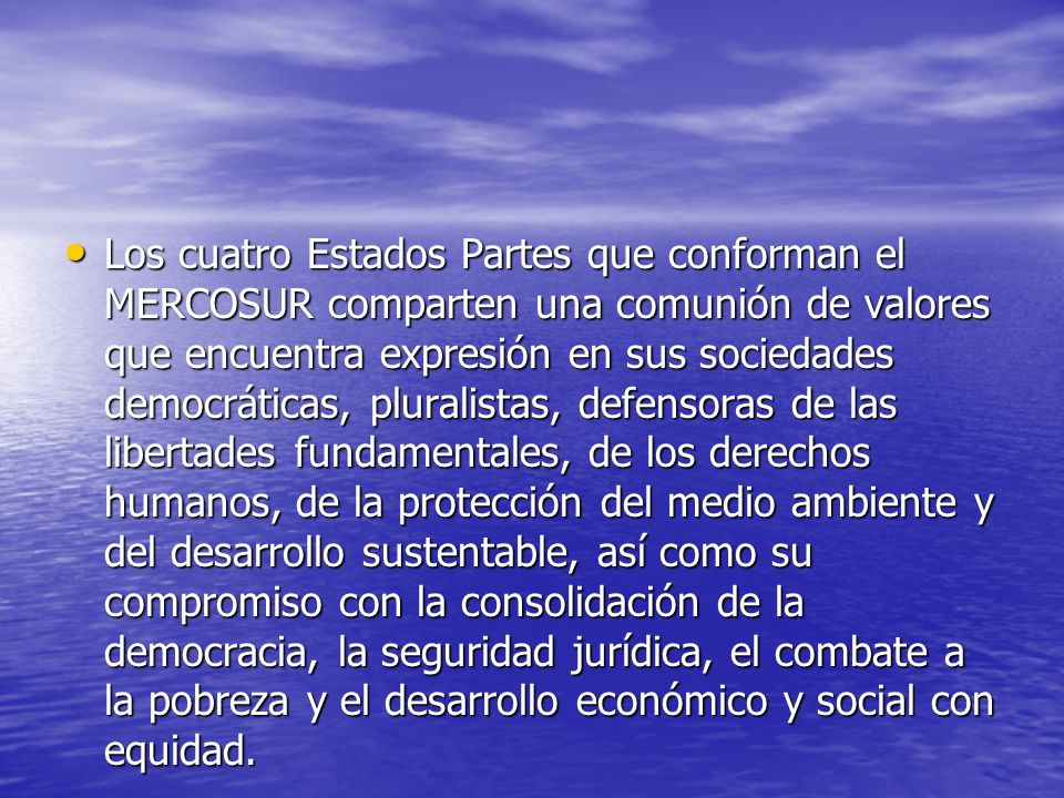 Los cuatro Estados Partes que conforman el MERCOSUR comparten una comunión de valores que encuentra expresión en sus sociedades democráticas, pluralistas, defensoras de las libertades fundamentales, de los derechos humanos, de la protección del medio ambiente y del desarrollo sustentable, así como su compromiso con la consolidación de la democracia, la seguridad jurídica, el combate a la pobreza y el desarrollo económico y social con equidad.