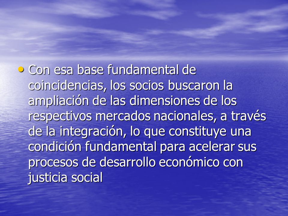 Con esa base fundamental de coincidencias, los socios buscaron la ampliación de las dimensiones de los respectivos mercados nacionales, a través de la integración, lo que constituye una condición fundamental para acelerar sus procesos de desarrollo económico con justicia social