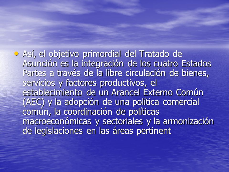 Así, el objetivo primordial del Tratado de Asunción es la integración de los cuatro Estados Partes a través de la libre circulación de bienes, servicios y factores productivos, el establecimiento de un Arancel Externo Común (AEC) y la adopción de una política comercial común, la coordinación de políticas macroeconómicas y sectoriales y la armonización de legislaciones en las áreas pertinent