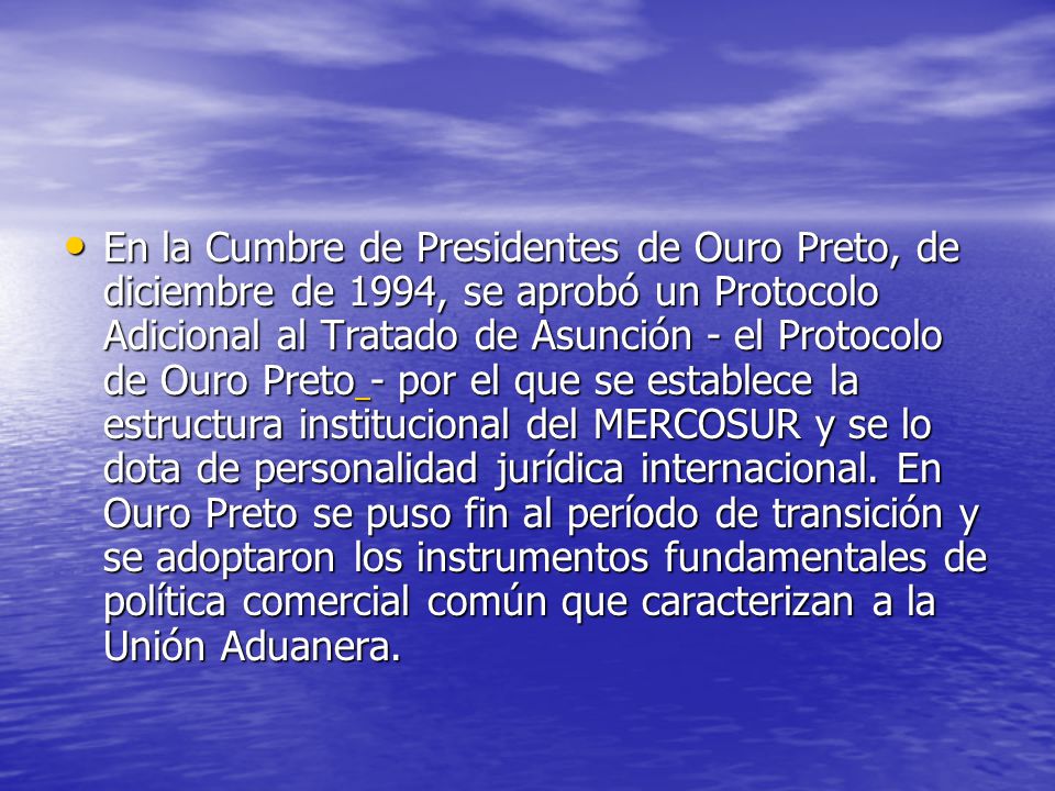 En la Cumbre de Presidentes de Ouro Preto, de diciembre de 1994, se aprobó un Protocolo Adicional al Tratado de Asunción - el Protocolo de Ouro Preto - por el que se establece la estructura institucional del MERCOSUR y se lo dota de personalidad jurídica internacional.