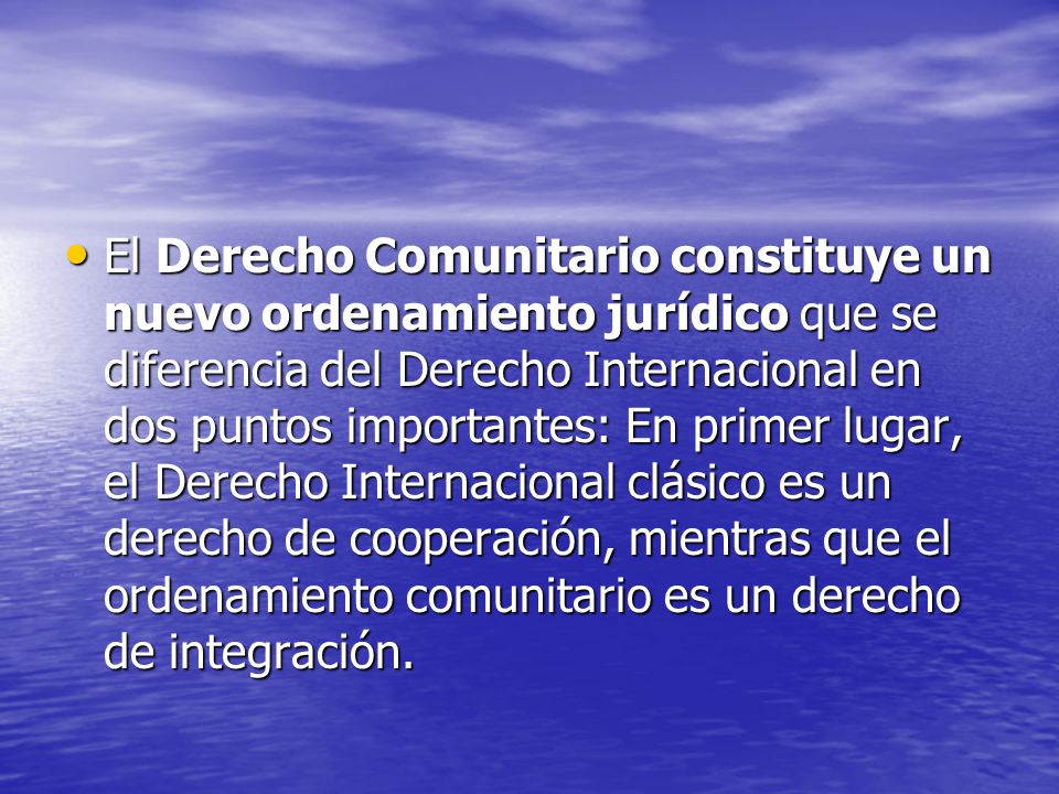 El Derecho Comunitario constituye un nuevo ordenamiento jurídico que se diferencia del Derecho Internacional en dos puntos importantes: En primer lugar, el Derecho Internacional clásico es un derecho de cooperación, mientras que el ordenamiento comunitario es un derecho de integración.