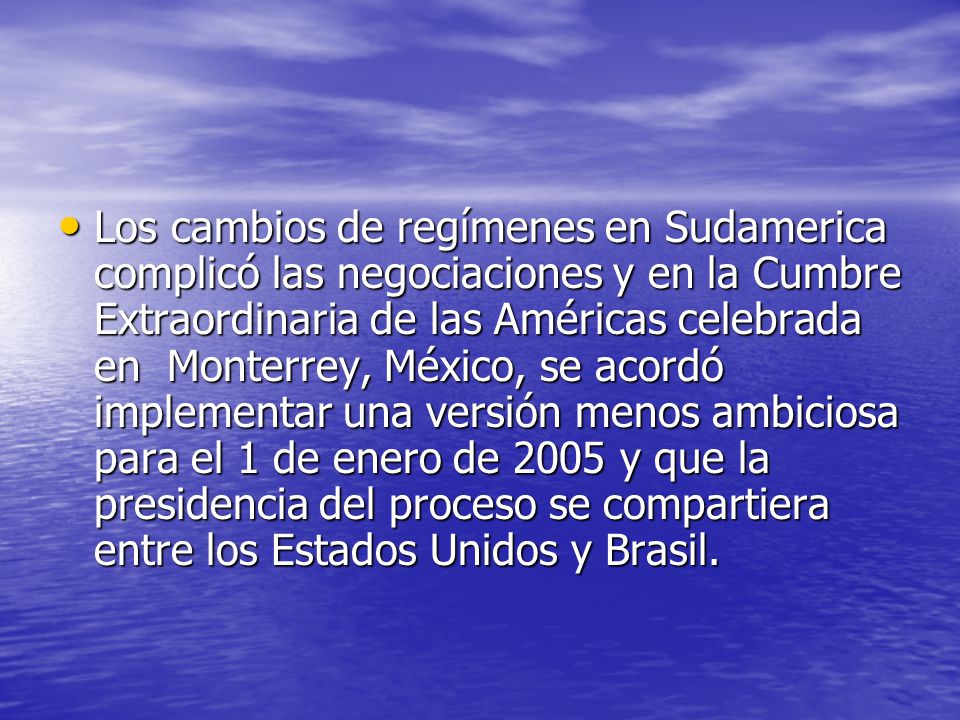 Los cambios de regímenes en Sudamerica complicó las negociaciones y en la Cumbre Extraordinaria de las Américas celebrada en Monterrey, México, se acordó implementar una versión menos ambiciosa para el 1 de enero de 2005 y que la presidencia del proceso se compartiera entre los Estados Unidos y Brasil.