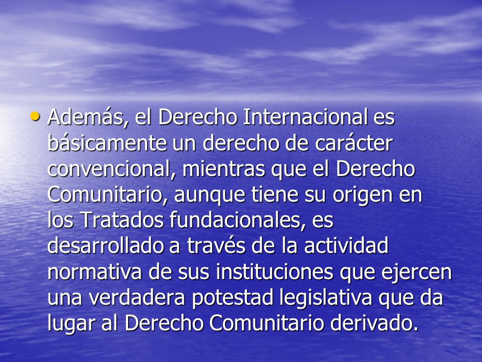 Además, el Derecho Internacional es básicamente un derecho de carácter convencional, mientras que el Derecho Comunitario, aunque tiene su origen en los Tratados fundacionales, es desarrollado a través de la actividad normativa de sus instituciones que ejercen una verdadera potestad legislativa que da lugar al Derecho Comunitario derivado.