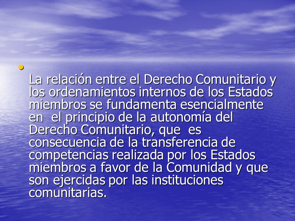 La relación entre el Derecho Comunitario y los ordenamientos internos de los Estados miembros se fundamenta esencialmente en el principio de la autonomía del Derecho Comunitario, que es consecuencia de la transferencia de competencias realizada por los Estados miembros a favor de la Comunidad y que son ejercidas por las instituciones comunitarias.