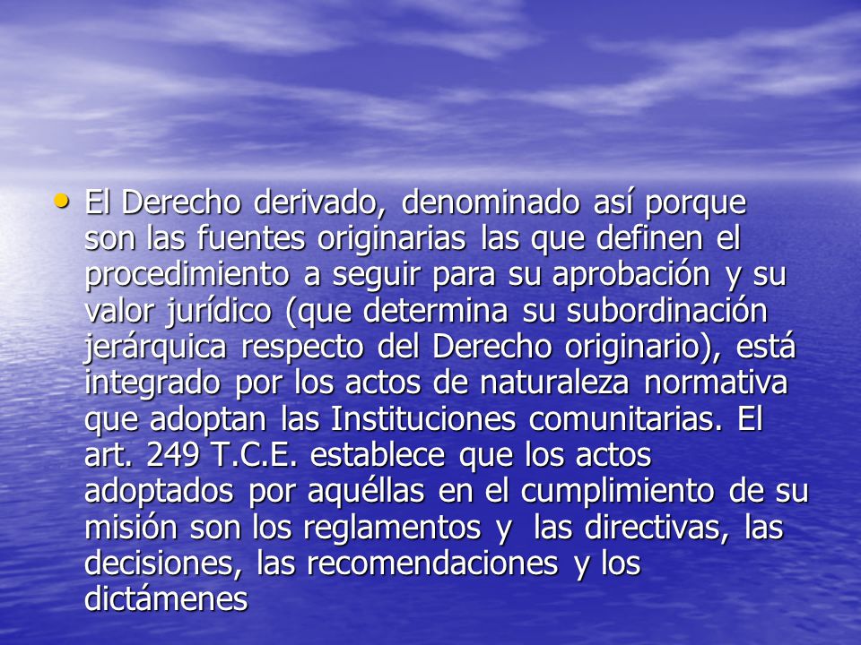 El Derecho derivado, denominado así porque son las fuentes originarias las que definen el procedimiento a seguir para su aprobación y su valor jurídico (que determina su subordinación jerárquica respecto del Derecho originario), está integrado por los actos de naturaleza normativa que adoptan las Instituciones comunitarias.