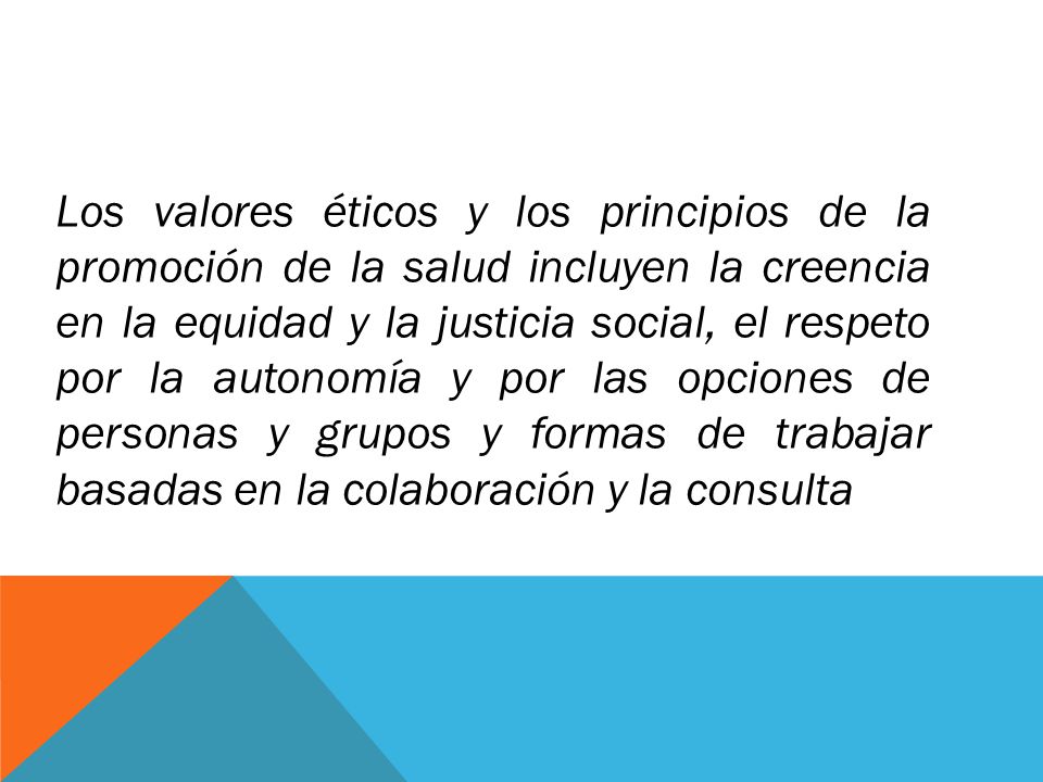Los valores éticos y los principios de la promoción de la salud incluyen la creencia en la equidad y la justicia social, el respeto por la autonomía y por las opciones de personas y grupos y formas de trabajar basadas en la colaboración y la consulta