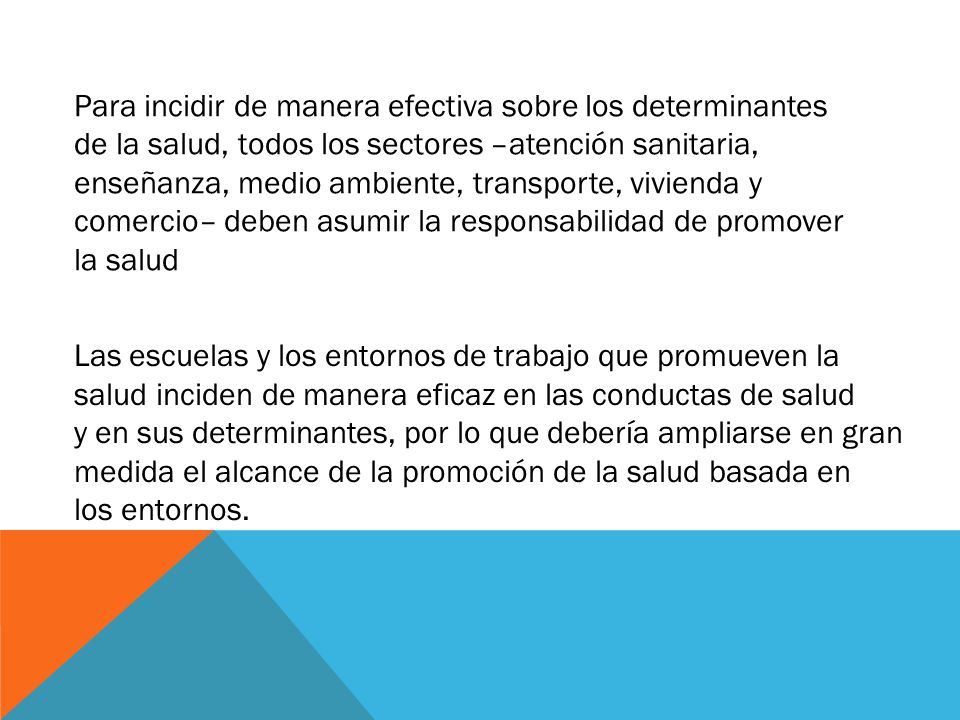 Para incidir de manera efectiva sobre los determinantes de la salud, todos los sectores –atención sanitaria, enseñanza, medio ambiente, transporte, vivienda y comercio– deben asumir la responsabilidad de promover la salud