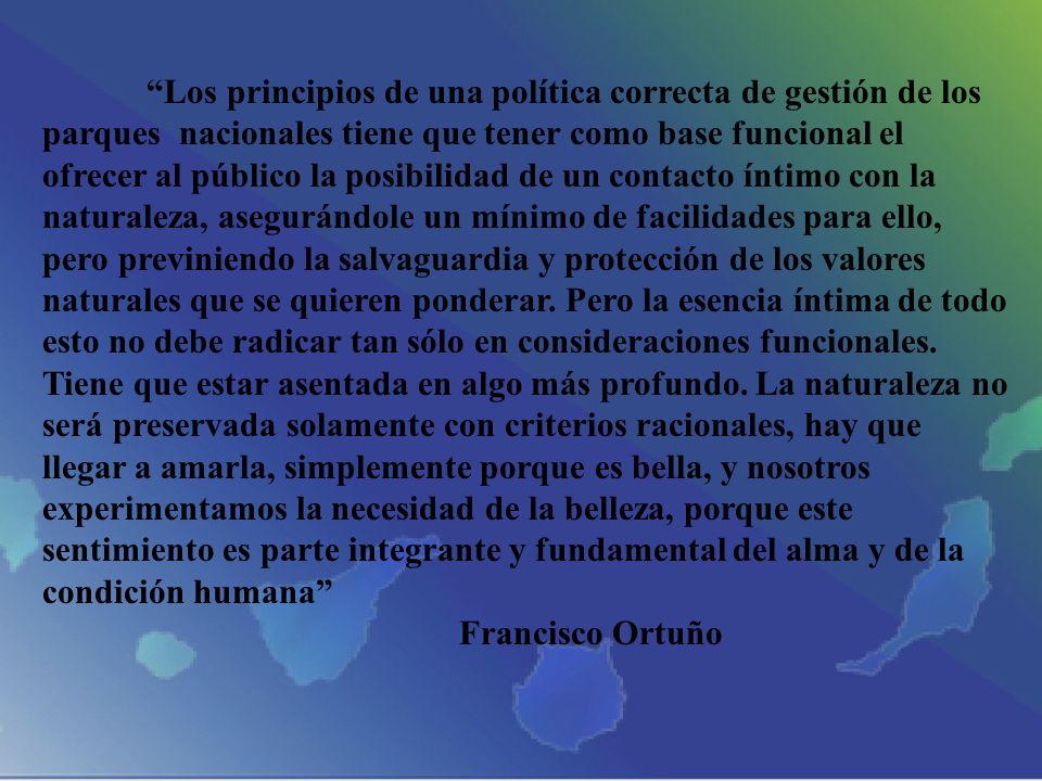 Los principios de una política correcta de gestión de los parques nacionales tiene que tener como base funcional el ofrecer al público la posibilidad de un contacto íntimo con la naturaleza, asegurándole un mínimo de facilidades para ello, pero previniendo la salvaguardia y protección de los valores naturales que se quieren ponderar. Pero la esencia íntima de todo esto no debe radicar tan sólo en consideraciones funcionales. Tiene que estar asentada en algo más profundo. La naturaleza no será preservada solamente con criterios racionales, hay que llegar a amarla, simplemente porque es bella, y nosotros experimentamos la necesidad de la belleza, porque este sentimiento es parte integrante y fundamental del alma y de la condición humana