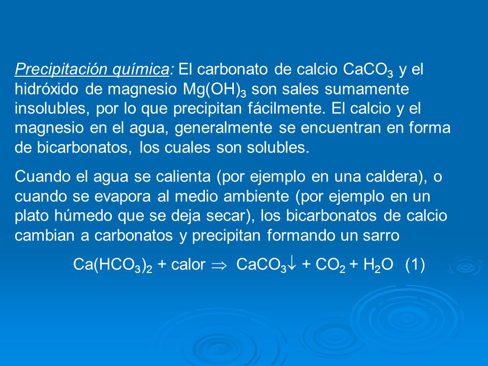 Precipitación química: El carbonato de calcio CaCO3 y el hidróxido de magnesio Mg(OH)3 son sales sumamente insolubles, por lo que precipitan fácilmente. El calcio y el magnesio en el agua, generalmente se encuentran en forma de bicarbonatos, los cuales son solubles.