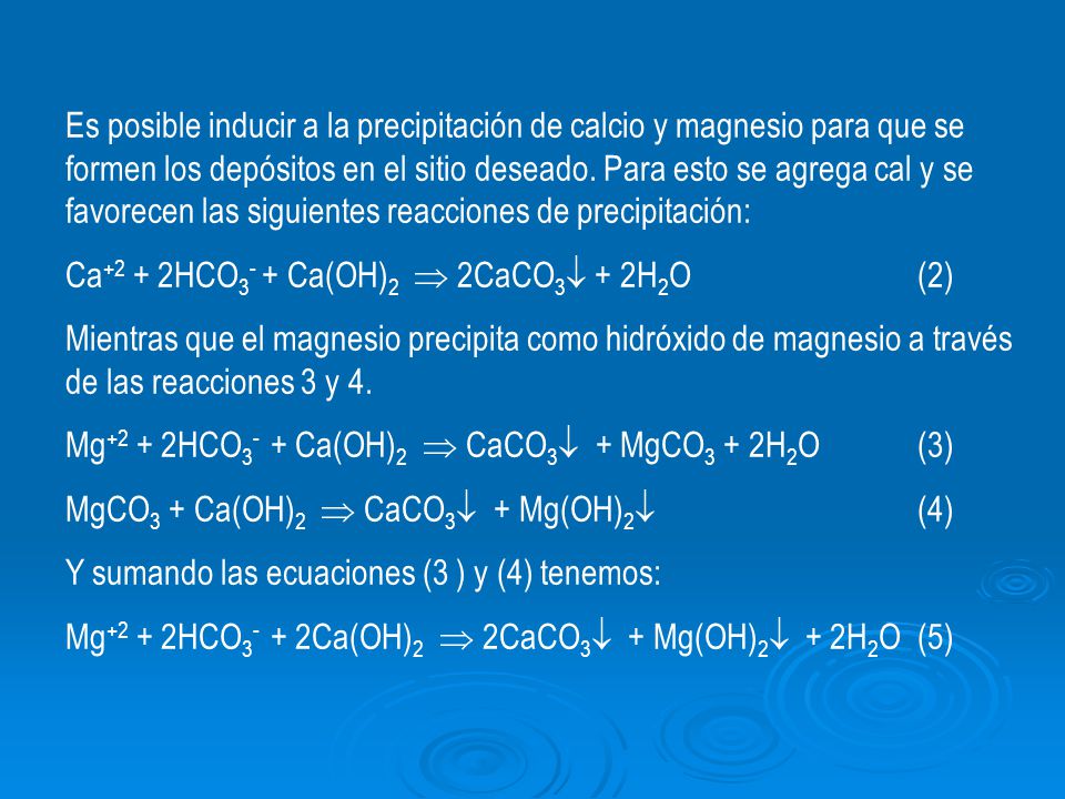 Es posible inducir a la precipitación de calcio y magnesio para que se formen los depósitos en el sitio deseado. Para esto se agrega cal y se favorecen las siguientes reacciones de precipitación: