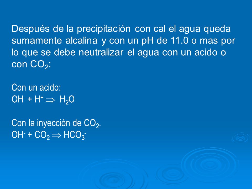 Después de la precipitación con cal el agua queda sumamente alcalina y con un pH de 11.0 o mas por lo que se debe neutralizar el agua con un acido o con CO2: