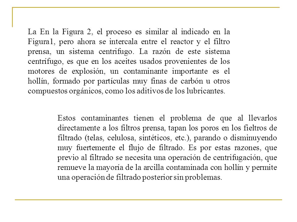 La En la Figura 2, el proceso es similar al indicado en la Figura1, pero ahora se intercala entre el reactor y el filtro prensa, un sistema centrifugo. La razón de este sistema centrífugo, es que en los aceites usados provenientes de los motores de explosión, un contaminante importante es el hollín, formado por partículas muy finas de carbón u otros compuestos orgánicos, como los aditivos de los lubricantes.