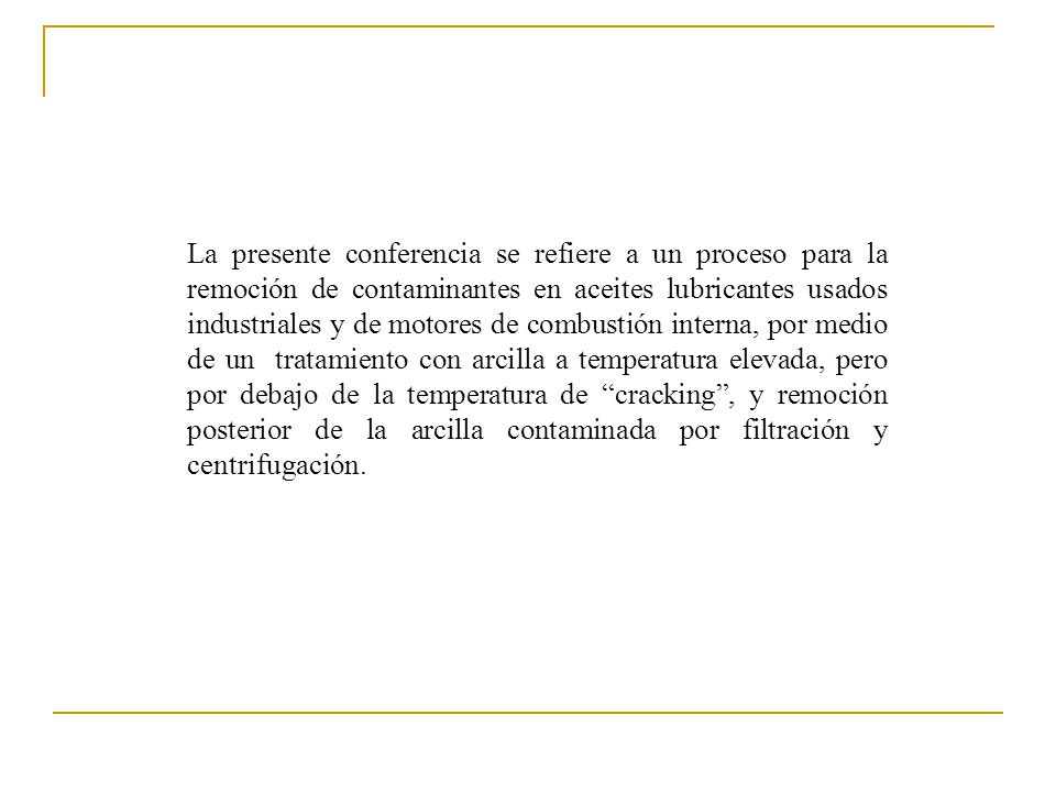 La presente conferencia se refiere a un proceso para la remoción de contaminantes en aceites lubricantes usados industriales y de motores de combustión interna, por medio de un tratamiento con arcilla a temperatura elevada, pero por debajo de la temperatura de cracking , y remoción posterior de la arcilla contaminada por filtración y centrifugación.
