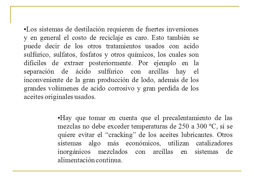 Los sistemas de destilación requieren de fuertes inversiones y en general el costo de reciclaje es caro. Esto también se puede decir de los otros tratamientos usados con acido sulfúrico, sulfatos, fosfatos y otros químicos, los cuales son difíciles de extraer posteriormente. Por ejemplo en la separación de ácido sulfúrico con arcillas hay el inconveniente de la gran producción de lodo, además de los grandes volúmenes de acido corrosivo y gran perdida de los aceites originales usados.