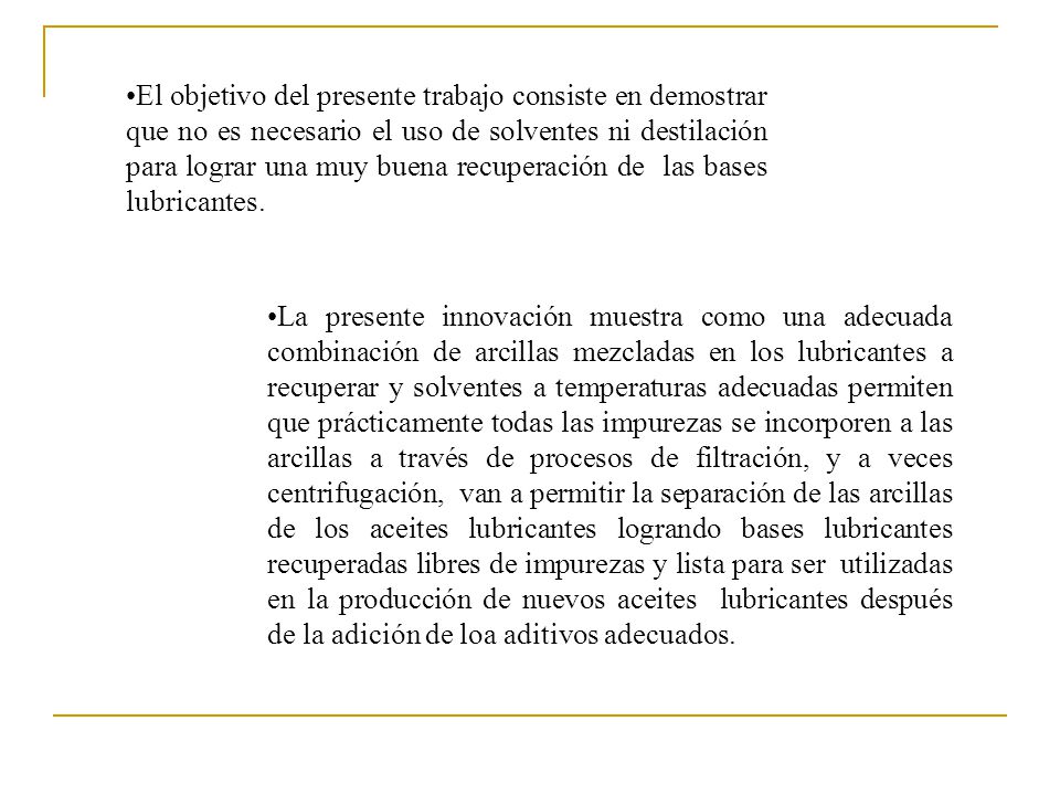 El objetivo del presente trabajo consiste en demostrar que no es necesario el uso de solventes ni destilación para lograr una muy buena recuperación de las bases lubricantes.
