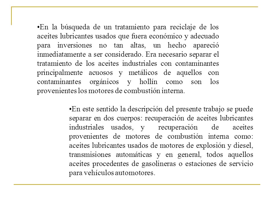 En la búsqueda de un tratamiento para reciclaje de los aceites lubricantes usados que fuera económico y adecuado para inversiones no tan altas, un hecho apareció inmediatamente a ser considerado. Era necesario separar el tratamiento de los aceites industriales con contaminantes principalmente acuosos y metálicos de aquellos con contaminantes orgánicos y hollín como son los provenientes los motores de combustión interna.