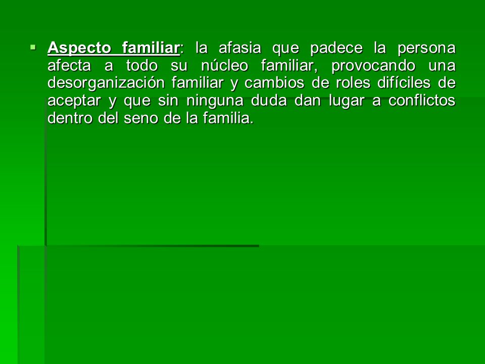 Aspecto familiar: la afasia que padece la persona afecta a todo su núcleo familiar, provocando una desorganización familiar y cambios de roles difíciles de aceptar y que sin ninguna duda dan lugar a conflictos dentro del seno de la familia.