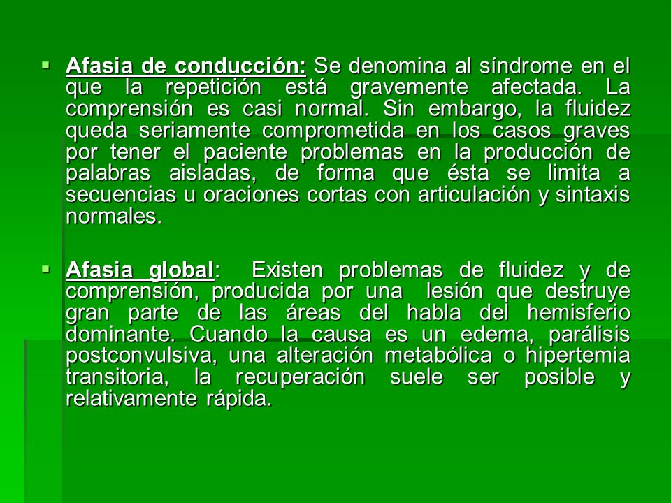 Afasia de conducción: Se denomina al síndrome en el que la repetición está gravemente afectada. La comprensión es casi normal. Sin embargo, la fluidez queda seriamente comprometida en los casos graves por tener el paciente problemas en la producción de palabras aisladas, de forma que ésta se limita a secuencias u oraciones cortas con articulación y sintaxis normales.