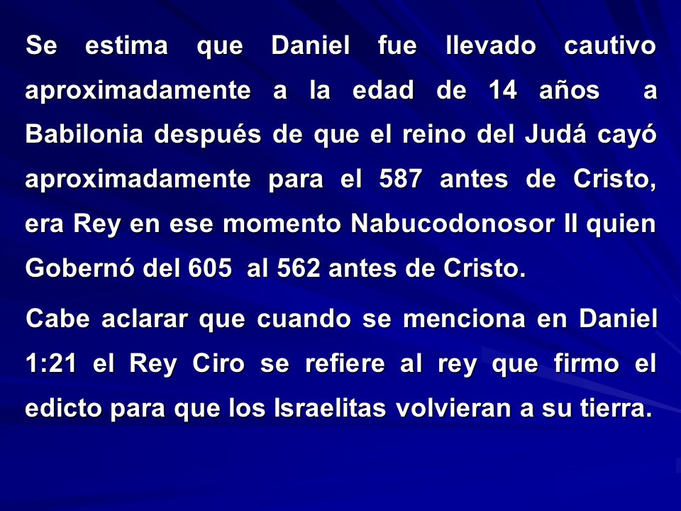 Se estima que Daniel fue llevado cautivo aproximadamente a la edad de 14 años a Babilonia después de que el reino del Judá cayó aproximadamente para el 587 antes de Cristo, era Rey en ese momento Nabucodonosor II quien Gobernó del 605 al 562 antes de Cristo.