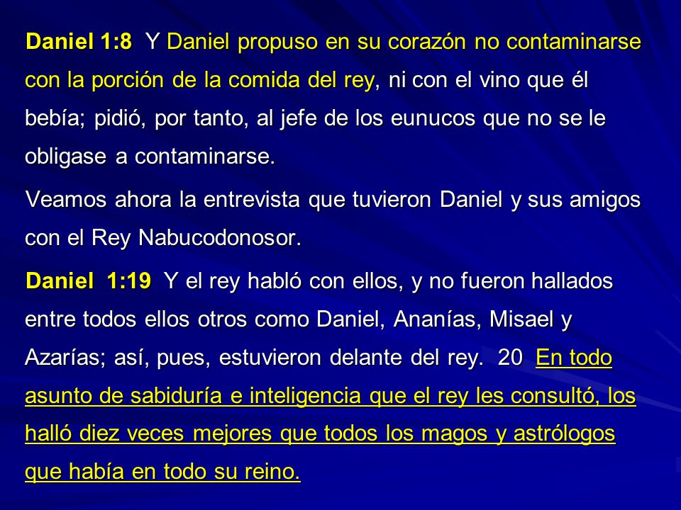 Daniel 1:8 Y Daniel propuso en su corazón no contaminarse con la porción de la comida del rey, ni con el vino que él bebía; pidió, por tanto, al jefe de los eunucos que no se le obligase a contaminarse.