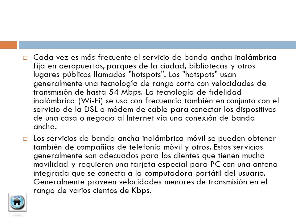 Cada vez es más frecuente el servicio de banda ancha inalámbrica fija en aeropuertos, parques de la ciudad, bibliotecas y otros lugares públicos llamados hotspots . Los hotspots usan generalmente una tecnología de rango corto con velocidades de transmisión de hasta 54 Mbps. La tecnología de fidelidad inalámbrica (Wi-Fi) se usa con frecuencia también en conjunto con el servicio de la DSL o módem de cable para conectar los dispositivos de una casa o negocio al Internet vía una conexión de banda ancha.