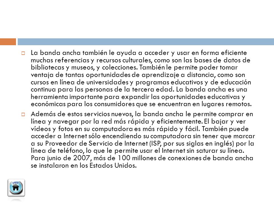 La banda ancha también le ayuda a acceder y usar en forma eficiente muchas referencias y recursos culturales, como son las bases de datos de bibliotecas y museos, y colecciones. También le permite poder tomar ventaja de tantas oportunidades de aprendizaje a distancia, como son cursos en línea de universidades y programas educativos y de educación continua para las personas de la tercera edad. La banda ancha es una herramienta importante para expandir las oportunidades educativas y económicas para los consumidores que se encuentran en lugares remotos.