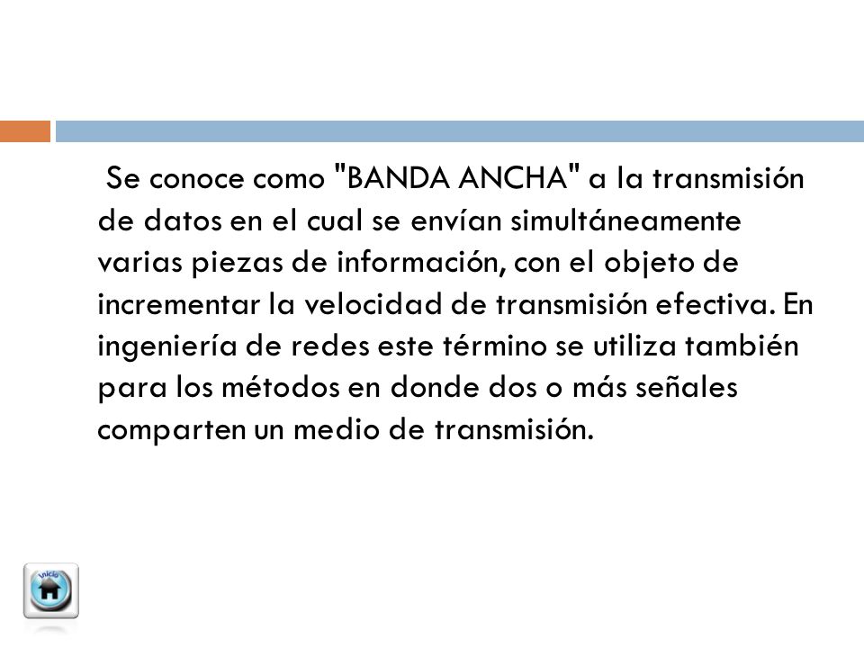 Se conoce como BANDA ANCHA a la transmisión de datos en el cual se envían simultáneamente varias piezas de información, con el objeto de incrementar la velocidad de transmisión efectiva.