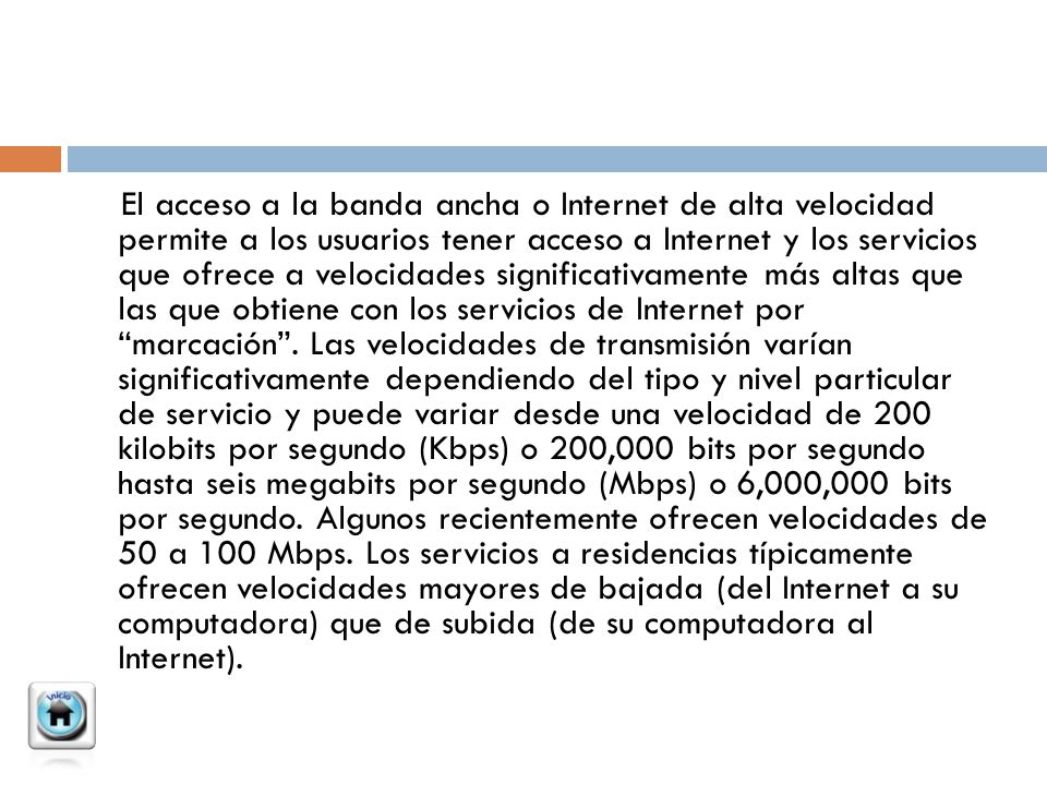 El acceso a la banda ancha o Internet de alta velocidad permite a los usuarios tener acceso a Internet y los servicios que ofrece a velocidades significativamente más altas que las que obtiene con los servicios de Internet por marcación .