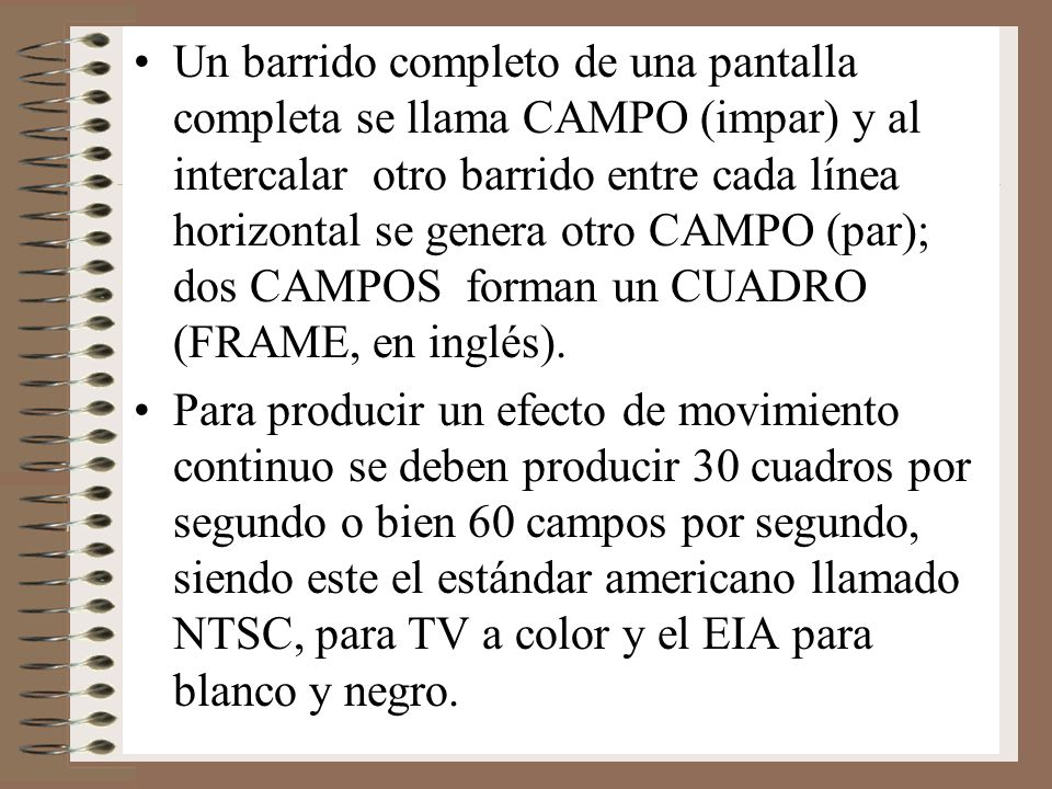 Un barrido completo de una pantalla completa se llama CAMPO (impar) y al intercalar otro barrido entre cada línea horizontal se genera otro CAMPO (par); dos CAMPOS forman un CUADRO (FRAME, en inglés).