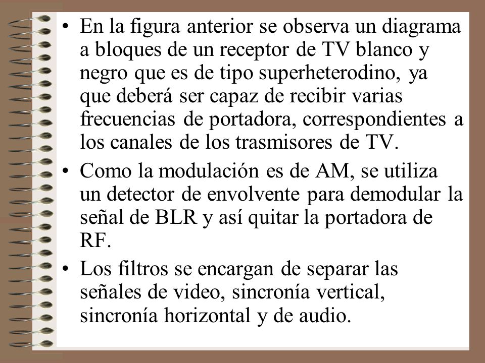 En la figura anterior se observa un diagrama a bloques de un receptor de TV blanco y negro que es de tipo superheterodino, ya que deberá ser capaz de recibir varias frecuencias de portadora, correspondientes a los canales de los trasmisores de TV.
