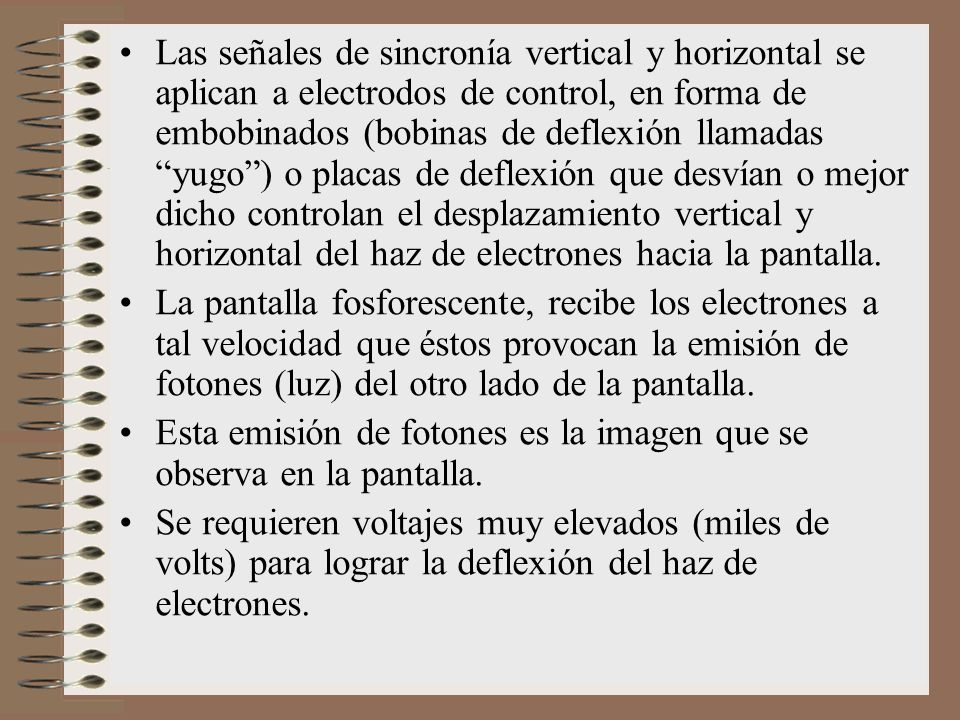 Las señales de sincronía vertical y horizontal se aplican a electrodos de control, en forma de embobinados (bobinas de deflexión llamadas yugo ) o placas de deflexión que desvían o mejor dicho controlan el desplazamiento vertical y horizontal del haz de electrones hacia la pantalla.