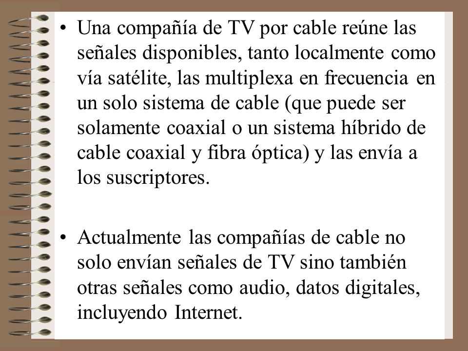 Una compañía de TV por cable reúne las señales disponibles, tanto localmente como vía satélite, las multiplexa en frecuencia en un solo sistema de cable (que puede ser solamente coaxial o un sistema híbrido de cable coaxial y fibra óptica) y las envía a los suscriptores.