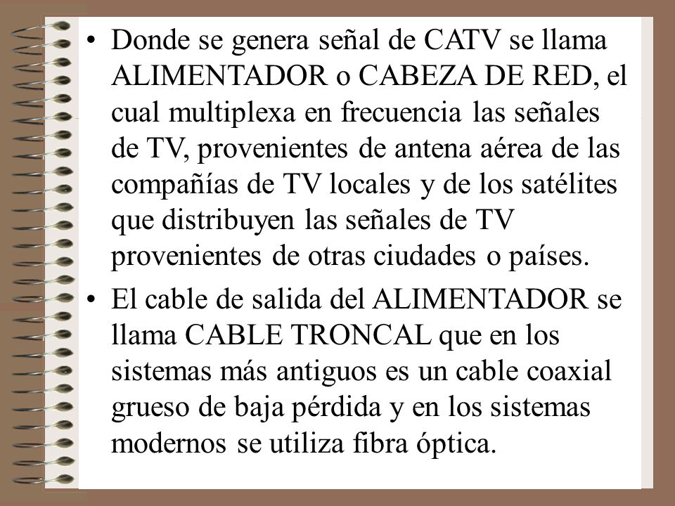 Donde se genera señal de CATV se llama ALIMENTADOR o CABEZA DE RED, el cual multiplexa en frecuencia las señales de TV, provenientes de antena aérea de las compañías de TV locales y de los satélites que distribuyen las señales de TV provenientes de otras ciudades o países.