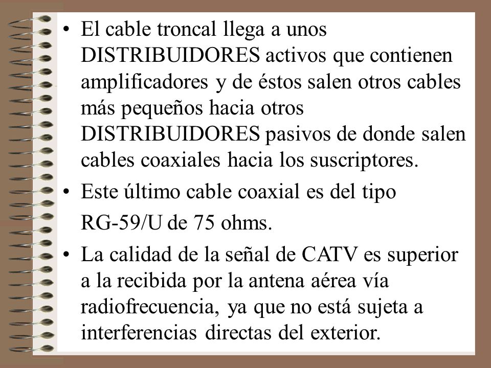 El cable troncal llega a unos DISTRIBUIDORES activos que contienen amplificadores y de éstos salen otros cables más pequeños hacia otros DISTRIBUIDORES pasivos de donde salen cables coaxiales hacia los suscriptores.
