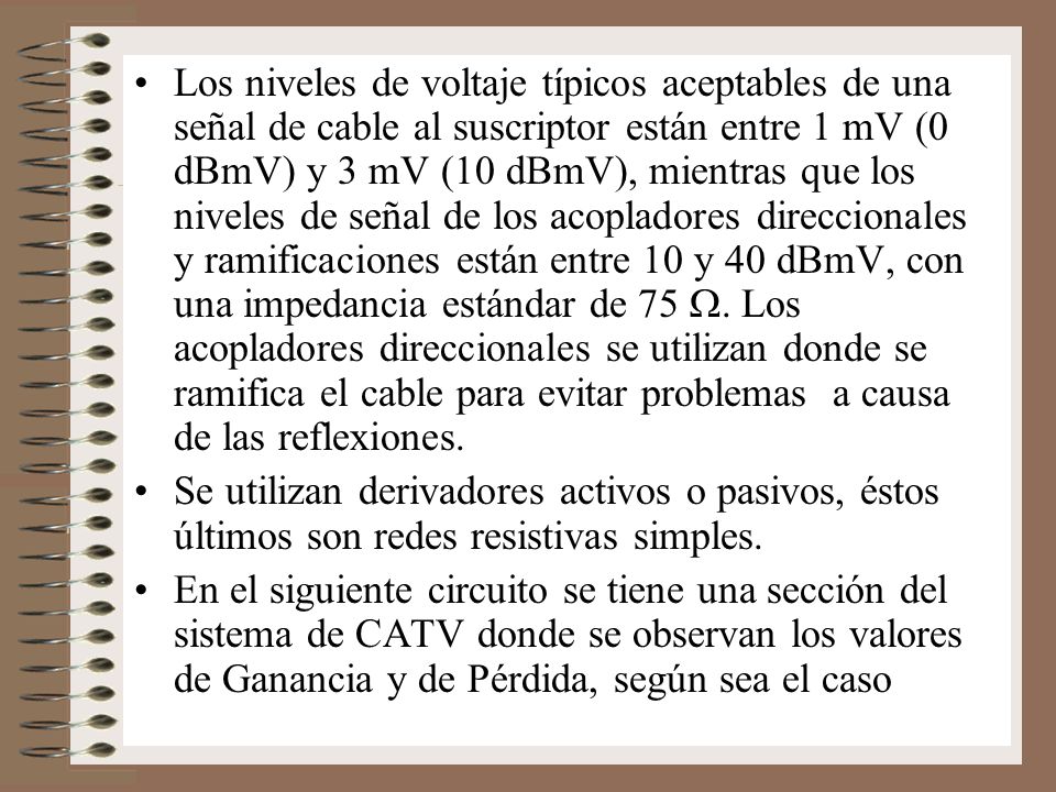 Los niveles de voltaje típicos aceptables de una señal de cable al suscriptor están entre 1 mV (0 dBmV) y 3 mV (10 dBmV), mientras que los niveles de señal de los acopladores direccionales y ramificaciones están entre 10 y 40 dBmV, con una impedancia estándar de 75 W. Los acopladores direccionales se utilizan donde se ramifica el cable para evitar problemas a causa de las reflexiones.