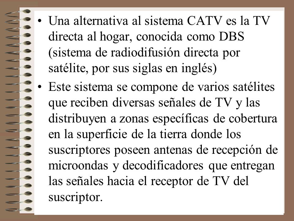 Una alternativa al sistema CATV es la TV directa al hogar, conocida como DBS (sistema de radiodifusión directa por satélite, por sus siglas en inglés)